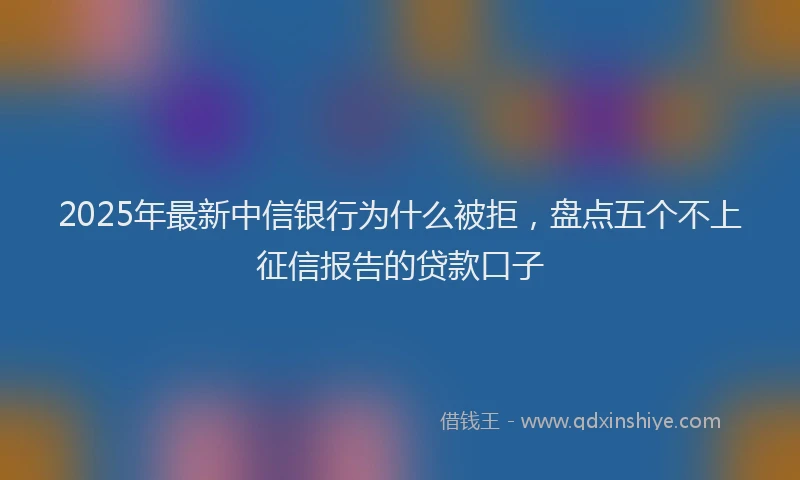 2025年最新中信银行为什么被拒，盘点五个不上征信报告的贷款口子