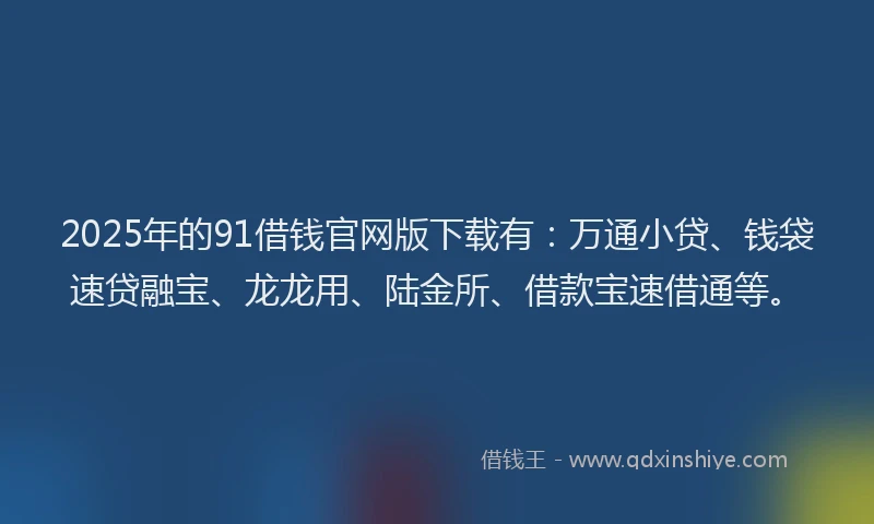 2025年的91借钱官网版下载有：万通小贷、钱袋速贷融宝、龙龙用、陆金所、借款宝速借通等。