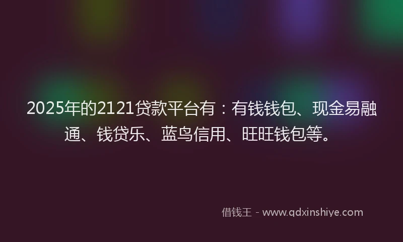 2025年的2121贷款平台有：有钱钱包、现金易融通、钱贷乐、蓝鸟信用、旺旺钱包等。