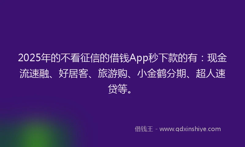 2025年的不看征信的借钱App秒下款的有：现金流速融、好居客、旅游购、小金鹤分期、超人速贷等。