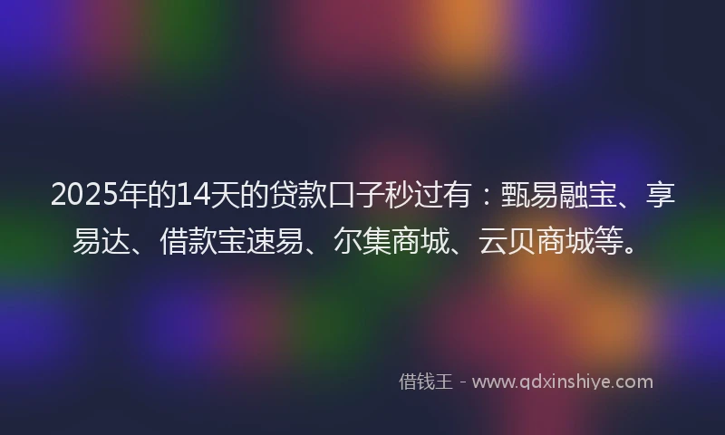 2025年的14天的贷款口子秒过有：甄易融宝、享易达、借款宝速易、尔集商城、云贝商城等。