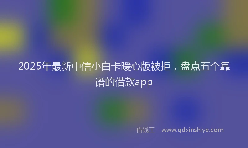 2025年最新中信小白卡暖心版被拒，盘点五个靠谱的借款app