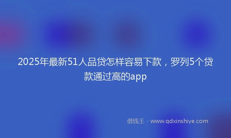 2025年最新51人品贷怎样容易下款，罗列5个贷款通过高的app