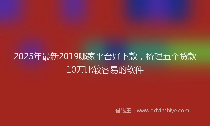 2025年最新2019哪家平台好下款，梳理五个贷款10万比较容易的软件