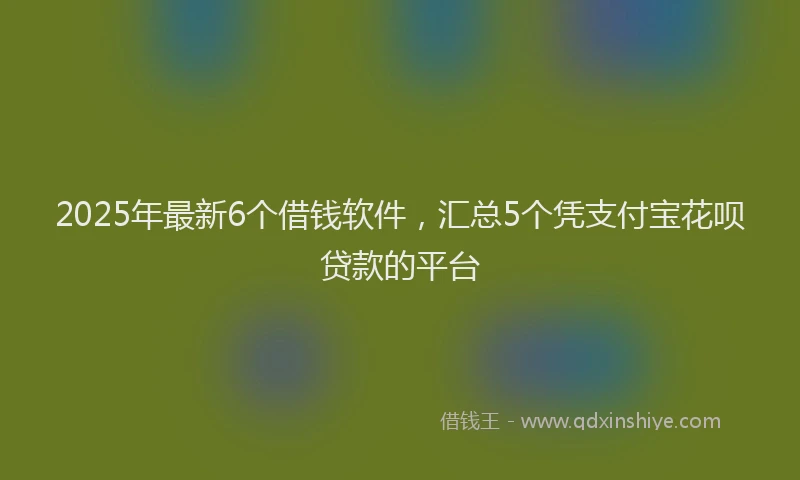 2025年最新6个借钱软件，汇总5个凭支付宝花呗贷款的平台