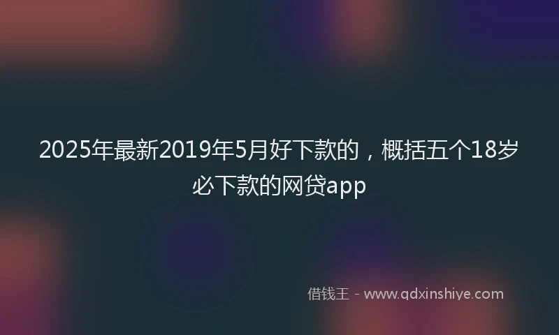 2025年最新2019年5月好下款的，概括五个18岁必下款的网贷app