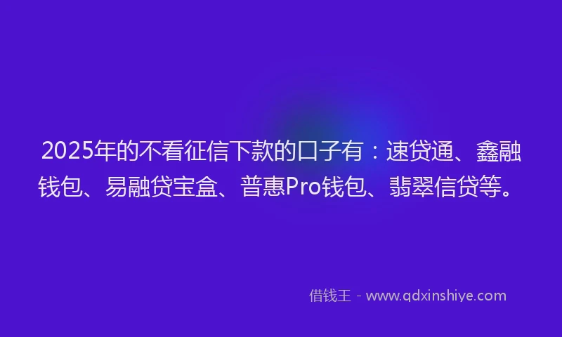 2025年的不看征信下款的口子有：速贷通、鑫融钱包、易融贷宝盒、普惠Pro钱包、翡翠信贷等。