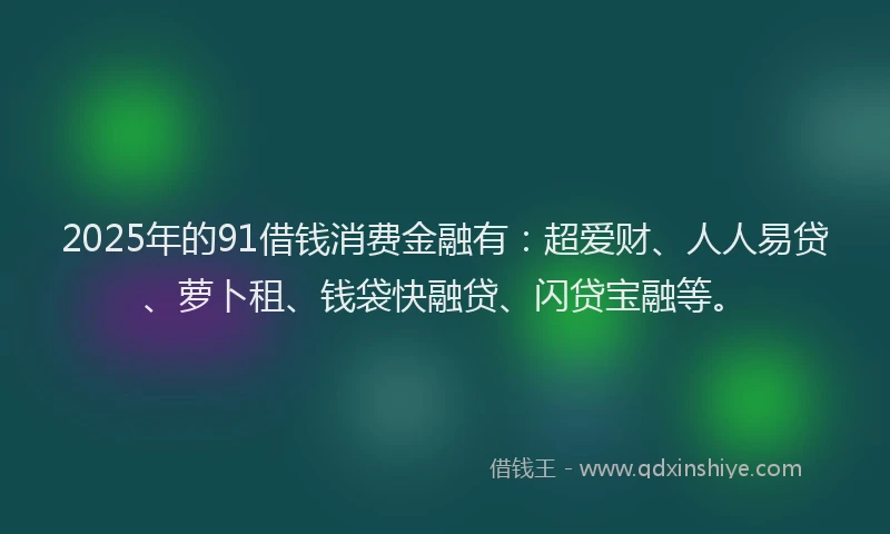 2025年的91借钱消费金融有：超爱财、人人易贷、萝卜租、钱袋快融贷、闪贷宝融等。