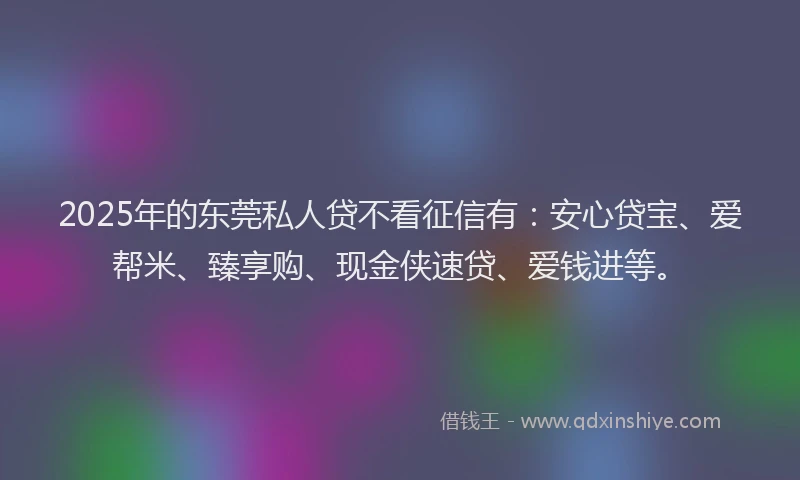 2025年的东莞私人贷不看征信有：安心贷宝、爱帮米、臻享购、现金侠速贷、爱钱进等。