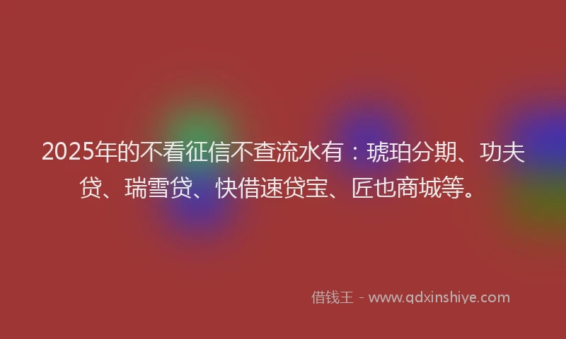 2025年的不看征信不查流水有：琥珀分期、功夫贷、瑞雪贷、快借速贷宝、匠也商城等。