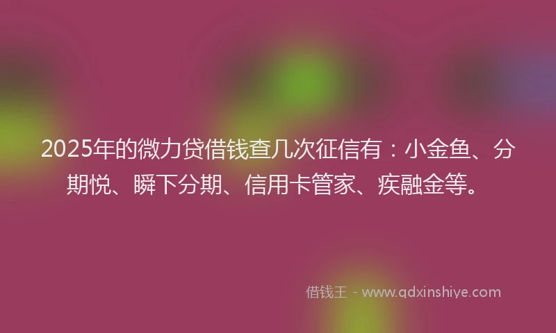 2025年的微力贷借钱查几次征信有：小金鱼、分期悦、瞬下分期、信用卡管家、疾融金等。