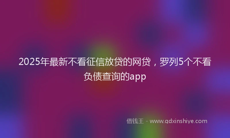 2025年最新不看征信放贷的网贷，罗列5个不看负债查询的app