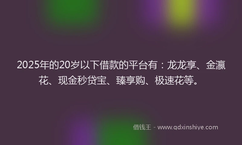 2025年的20岁以下借款的平台有：龙龙享、金瀛花、现金秒贷宝、臻享购、极速花等。