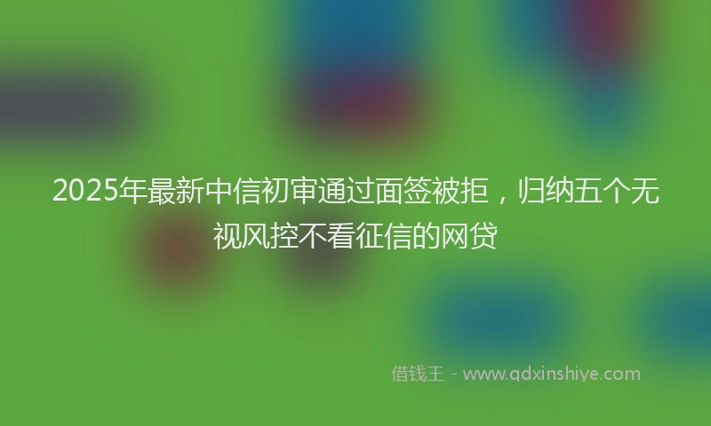 2025年最新中信初审通过面签被拒，归纳五个无视风控不看征信的网贷