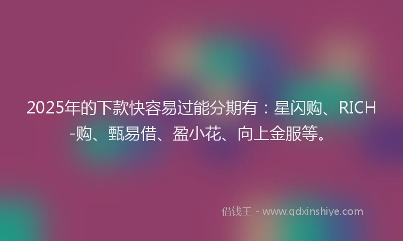 2025年的下款快容易过能分期有：星闪购、RICH-购、甄易借、盈小花、向上金服等。