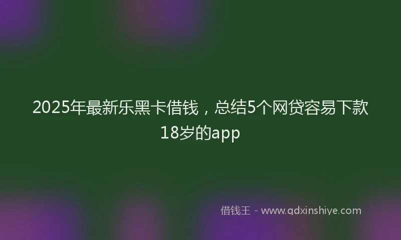 2025年最新乐黑卡借钱，总结5个网贷容易下款18岁的app