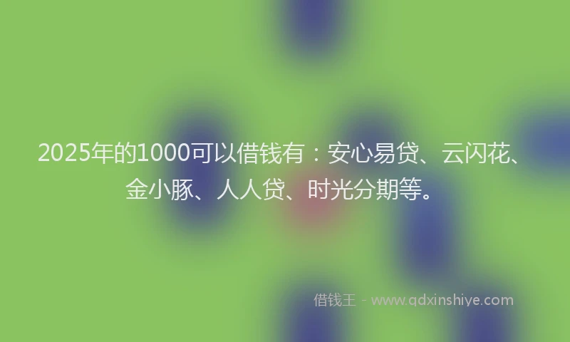 2025年的1000可以借钱有：安心易贷、云闪花、金小豚、人人贷、时光分期等。