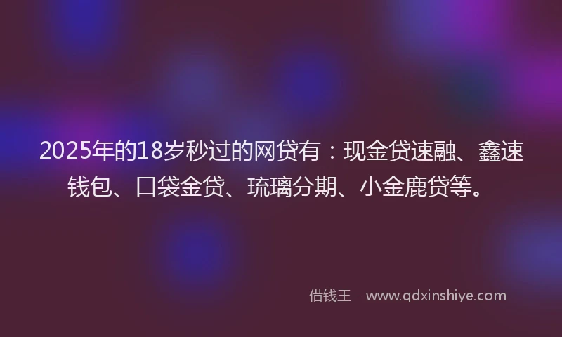 2025年的18岁秒过的网贷有：现金贷速融、鑫速钱包、口袋金贷、琉璃分期、小金鹿贷等。