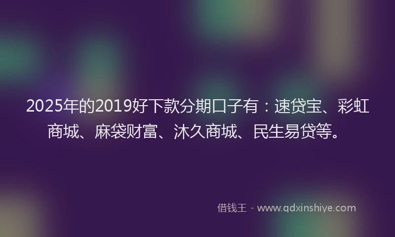 2025年的2019好下款分期口子有：速贷宝、彩虹商城、麻袋财富、沐久商城、民生易贷等。