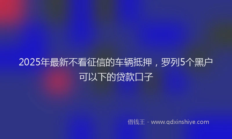 2025年最新不看征信的车辆抵押，罗列5个黑户可以下的贷款口子