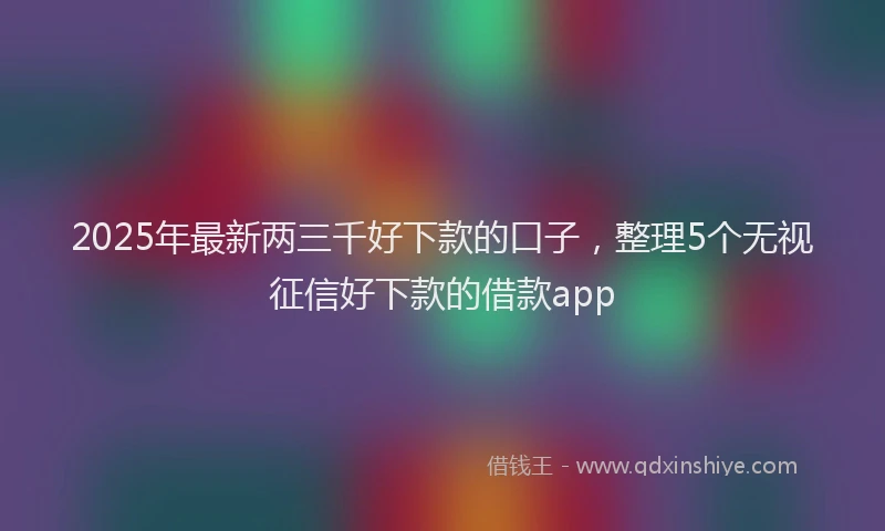 2025年最新两三千好下款的口子，整理5个无视征信好下款的借款app