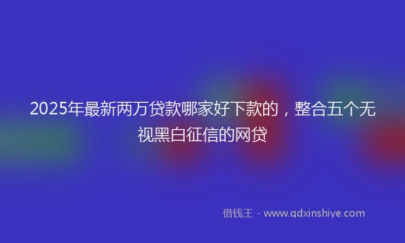 2025年最新两万贷款哪家好下款的，整合五个无视黑白征信的网贷