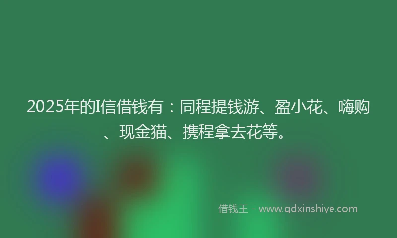 2025年的I信借钱有：同程提钱游、盈小花、嗨购、现金猫、携程拿去花等。
