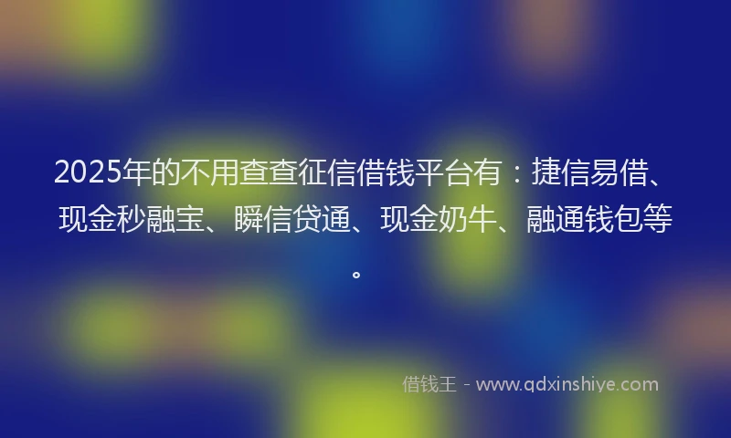 2025年的不用查查征信借钱平台有：捷信易借、现金秒融宝、瞬信贷通、现金奶牛、融通钱包等。