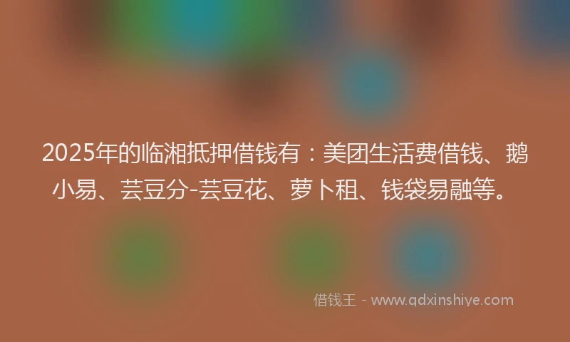 2025年的临湘抵押借钱有：美团生活费借钱、鹅小易、芸豆分-芸豆花、萝卜租、钱袋易融等。