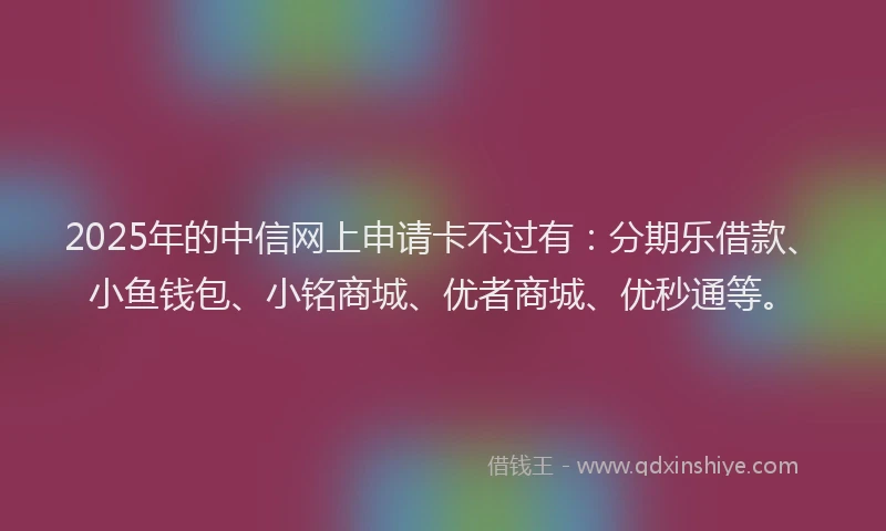 2025年的中信网上申请卡不过有：分期乐借款、小鱼钱包、小铭商城、优者商城、优秒通等。