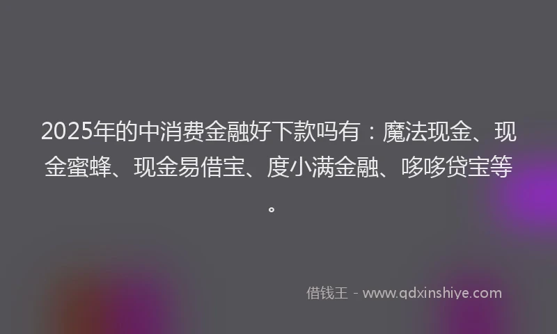 2025年的中消费金融好下款吗有：魔法现金、现金蜜蜂、现金易借宝、度小满金融、哆哆贷宝等。