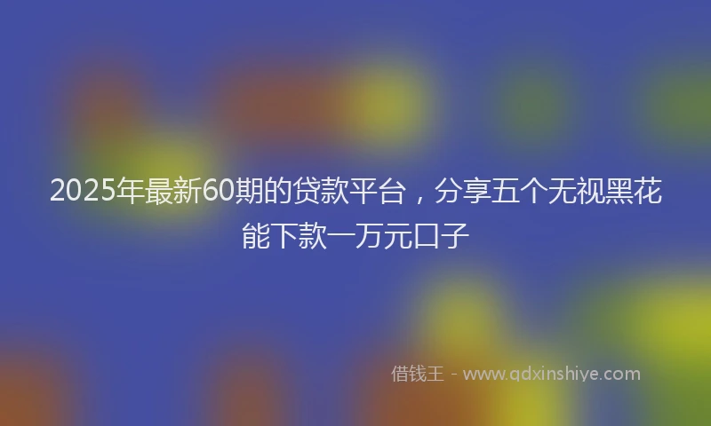 2025年最新60期的贷款平台，分享五个无视黑花能下款一万元口子