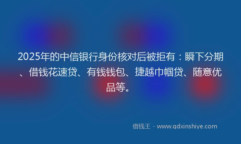 2025年的中信银行身份核对后被拒有：瞬下分期、借钱花速贷、有钱钱包、捷越巾帼贷、随意优品等。