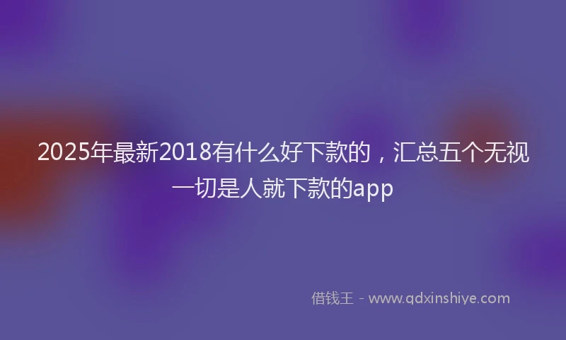 2025年最新2018有什么好下款的，汇总五个无视一切是人就下款的app