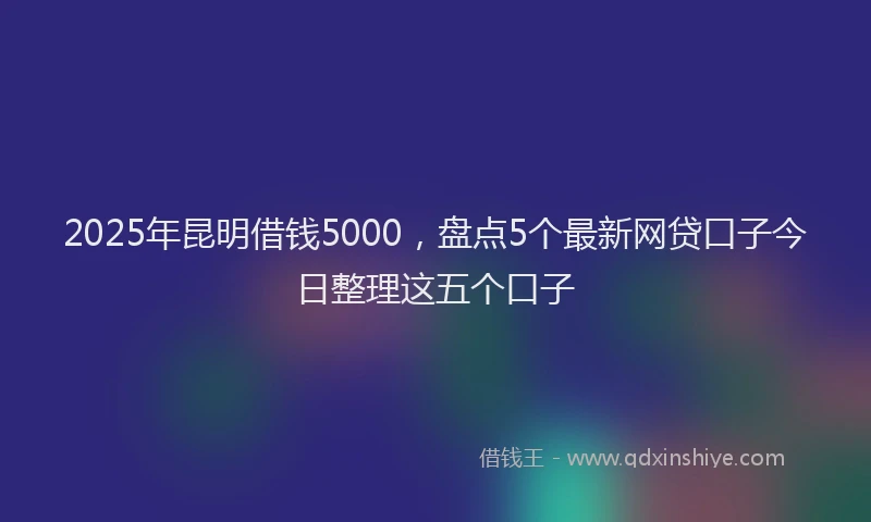 2025年昆明借钱5000，盘点5个最新网贷口子今日整理这五个口子