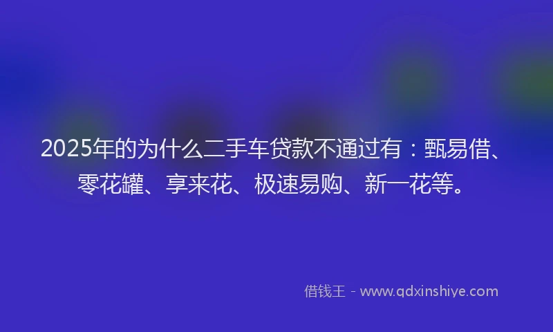2025年的为什么二手车贷款不通过有：甄易借、零花罐、享来花、极速易购、新一花等。