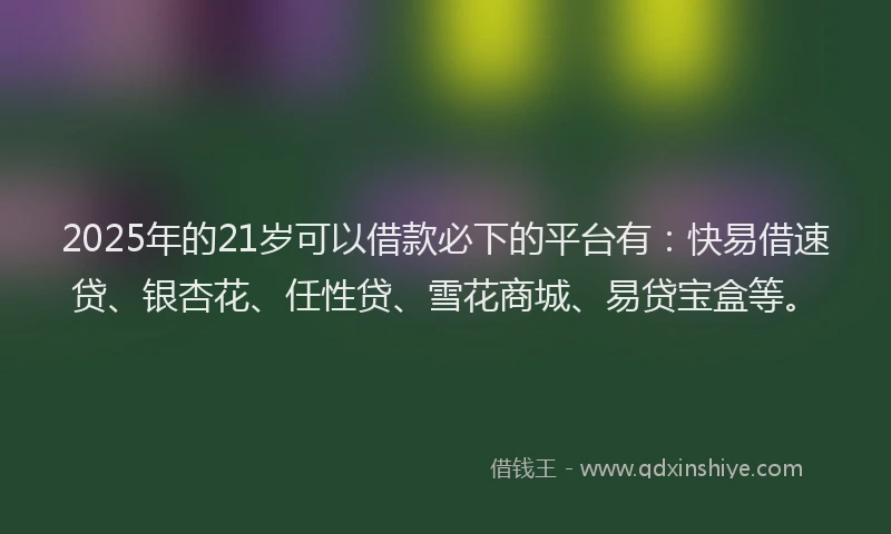 2025年的21岁可以借款必下的平台有：快易借速贷、银杏花、任性贷、雪花商城、易贷宝盒等。