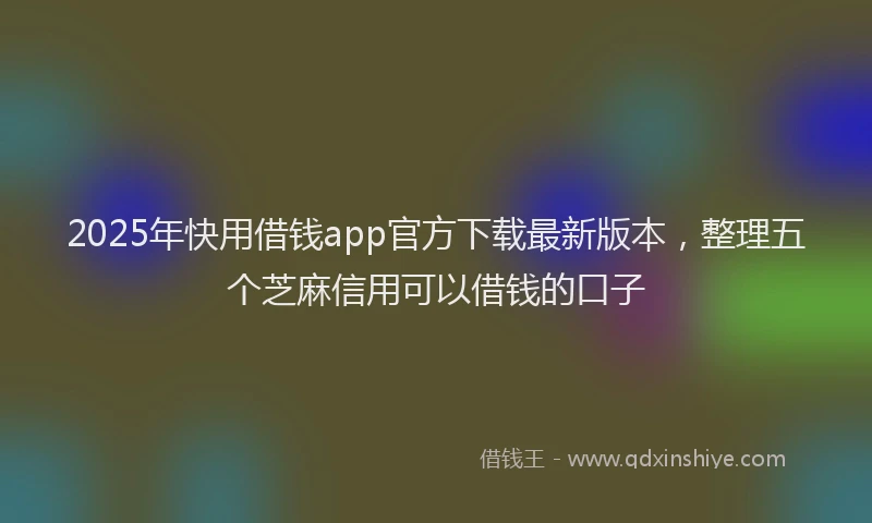 2025年快用借钱app官方下载最新版本，整理五个芝麻信用可以借钱的口子