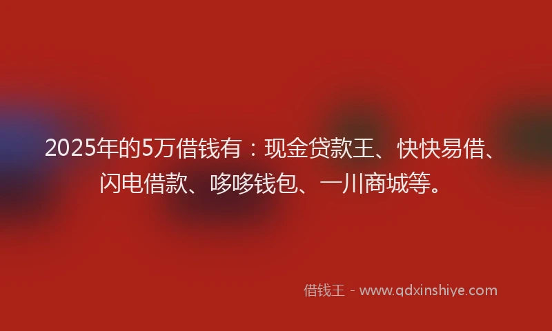 2025年的5万借钱有：现金贷款王、快快易借、闪电借款、哆哆钱包、一川商城等。