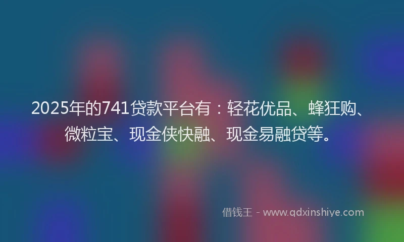 2025年的741贷款平台有：轻花优品、蜂狂购、微粒宝、现金侠快融、现金易融贷等。