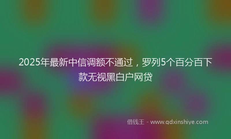2025年最新中信调额不通过，罗列5个百分百下款无视黑白户网贷