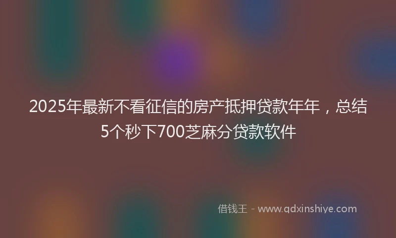 2025年最新不看征信的房产抵押贷款年年，总结5个秒下700芝麻分贷款软件