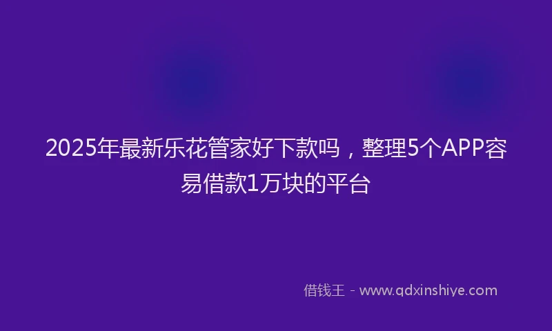 2025年最新乐花管家好下款吗，整理5个APP容易借款1万块的平台