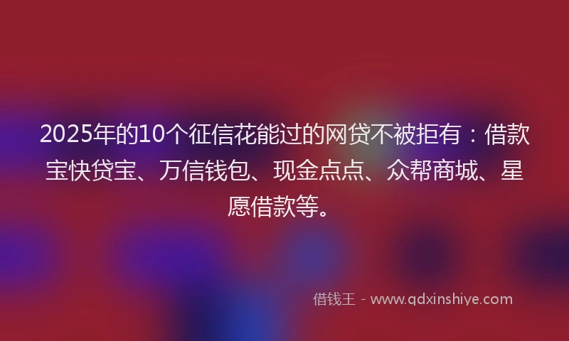 2025年的10个征信花能过的网贷不被拒有：借款宝快贷宝、万信钱包、现金点点、众帮商城、星愿借款等。