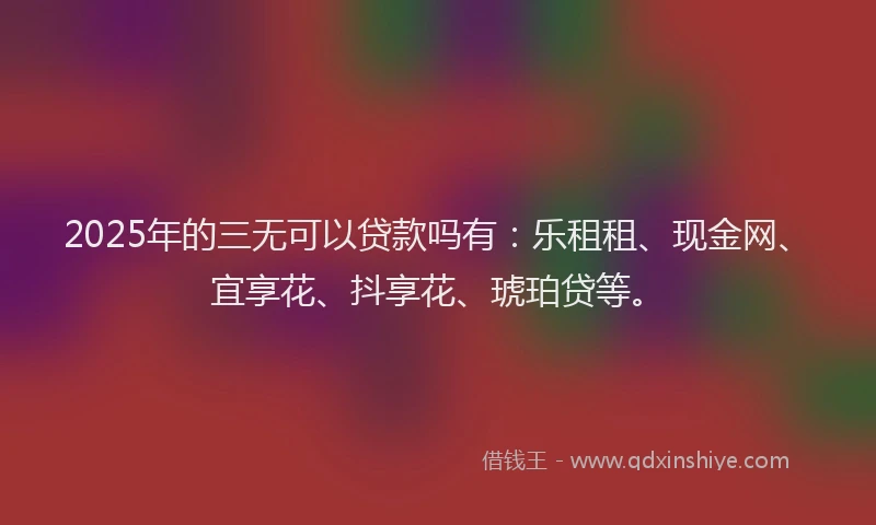 2025年的三无可以贷款吗有：乐租租、现金网、宜享花、抖享花、琥珀贷等。