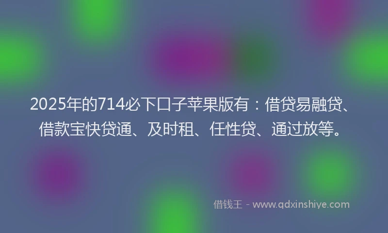 2025年的714必下口子苹果版有：借贷易融贷、借款宝快贷通、及时租、任性贷、通过放等。