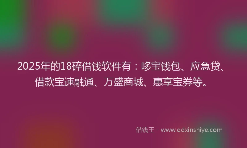 2025年的18碎借钱软件有：哆宝钱包、应急贷、借款宝速融通、万盛商城、惠享宝券等。