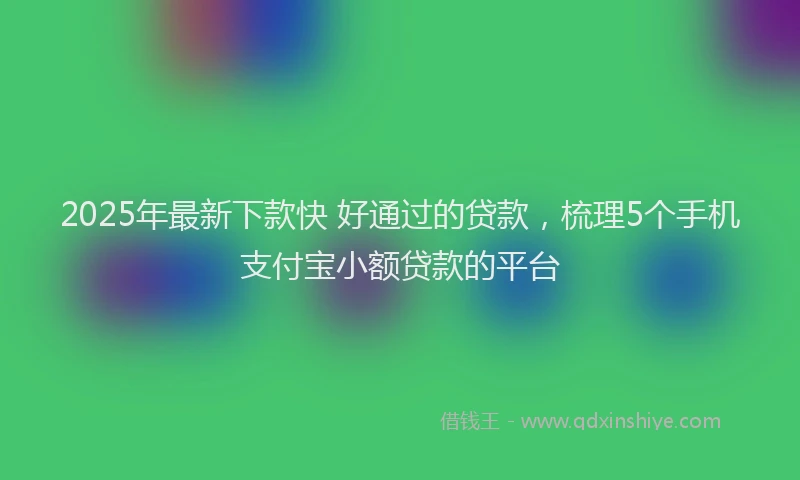 2025年最新下款快 好通过的贷款，梳理5个手机支付宝小额贷款的平台