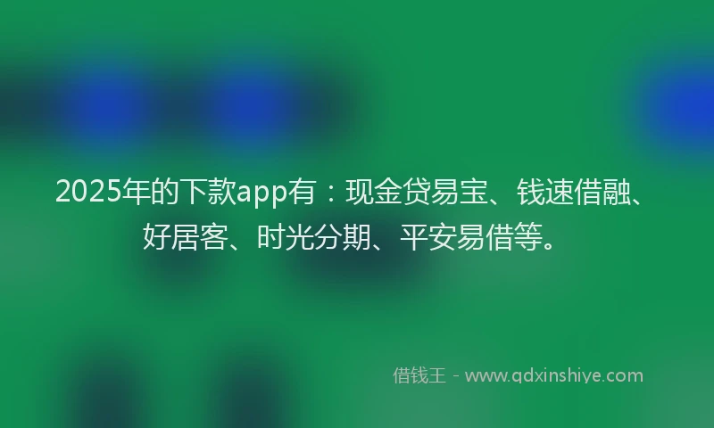 2025年的下款app有：现金贷易宝、钱速借融、好居客、时光分期、平安易借等。