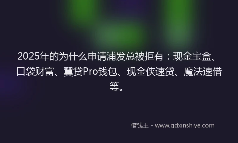 2025年的为什么申请浦发总被拒有：现金宝盒、口袋财富、翼贷Pro钱包、现金侠速贷、魔法速借等。